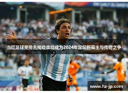 当红足球星排名揭晓谁将成为2024年足坛新霸主与传奇之争