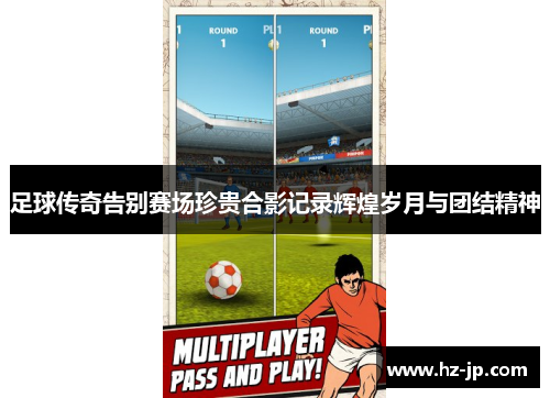 足球传奇告别赛场珍贵合影记录辉煌岁月与团结精神