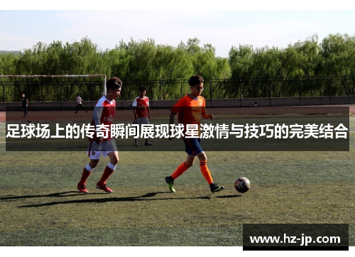 足球场上的传奇瞬间展现球星激情与技巧的完美结合