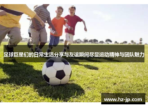 足球巨星们的日常生活分享与友谊瞬间尽显运动精神与团队魅力