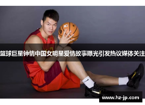 篮球巨星钟情中国女明星爱情故事曝光引发热议媒体关注