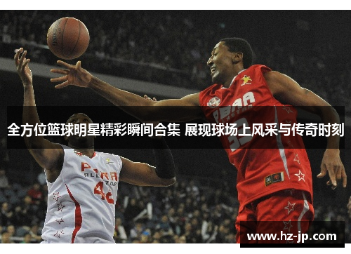 全方位篮球明星精彩瞬间合集 展现球场上风采与传奇时刻